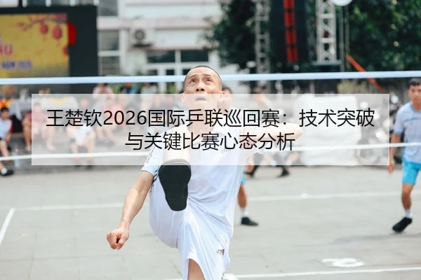 王楚钦2026国际乒联巡回赛：技术突破与关键比赛心态分析